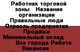 Работник торговой зоны › Название организации ­ Правильные люди › Отрасль предприятия ­ Продажи › Минимальный оклад ­ 30 000 - Все города Работа » Вакансии   . Башкортостан респ.,Октябрьский г.